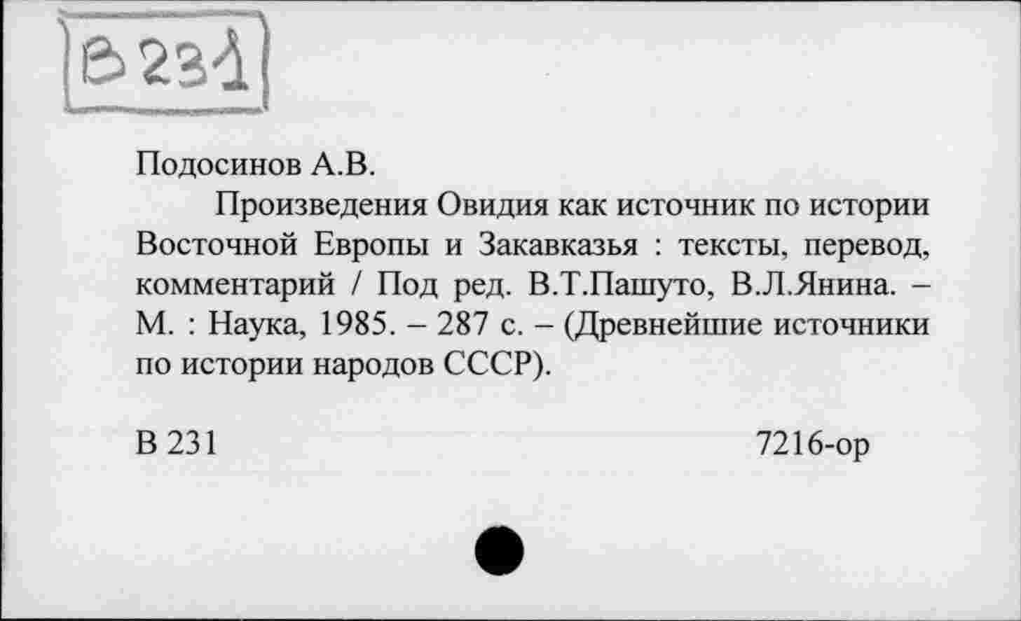 ﻿Подосинов А.В.
Произведения Овидия как источник по истории Восточной Европы и Закавказья : тексты, перевод, комментарий / Под ред. В.Т.Пашуто, В.Л.Янина. -М. : Наука, 1985.-287 с. - (Древнейшие источники по истории народов СССР).
В 231
7216-ор